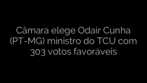 ​Câmara elege Odair Cunha (PT-MG) ministro do TCU com 303 votos favoráveis 